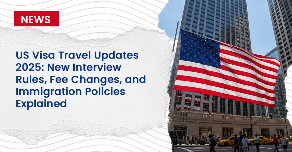 US Visa Travel Updates 2025: New Interview Rules, Fee Changes, and Immigration Policies Explained